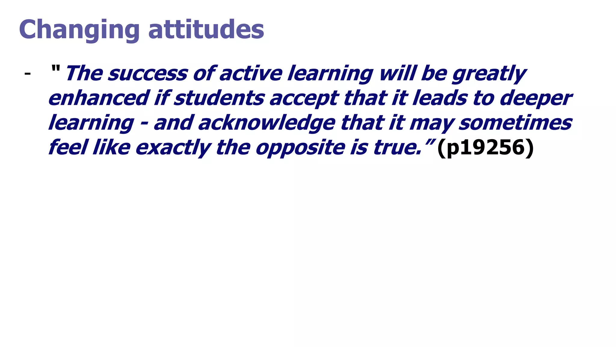 Changing attitudes
- “ The success of active learning will be greatly
enhanced if students accept that it leads to deeper
learning - and acknowledge that it may sometimes
feel like exactly the opposite is true.” (p19256)
 