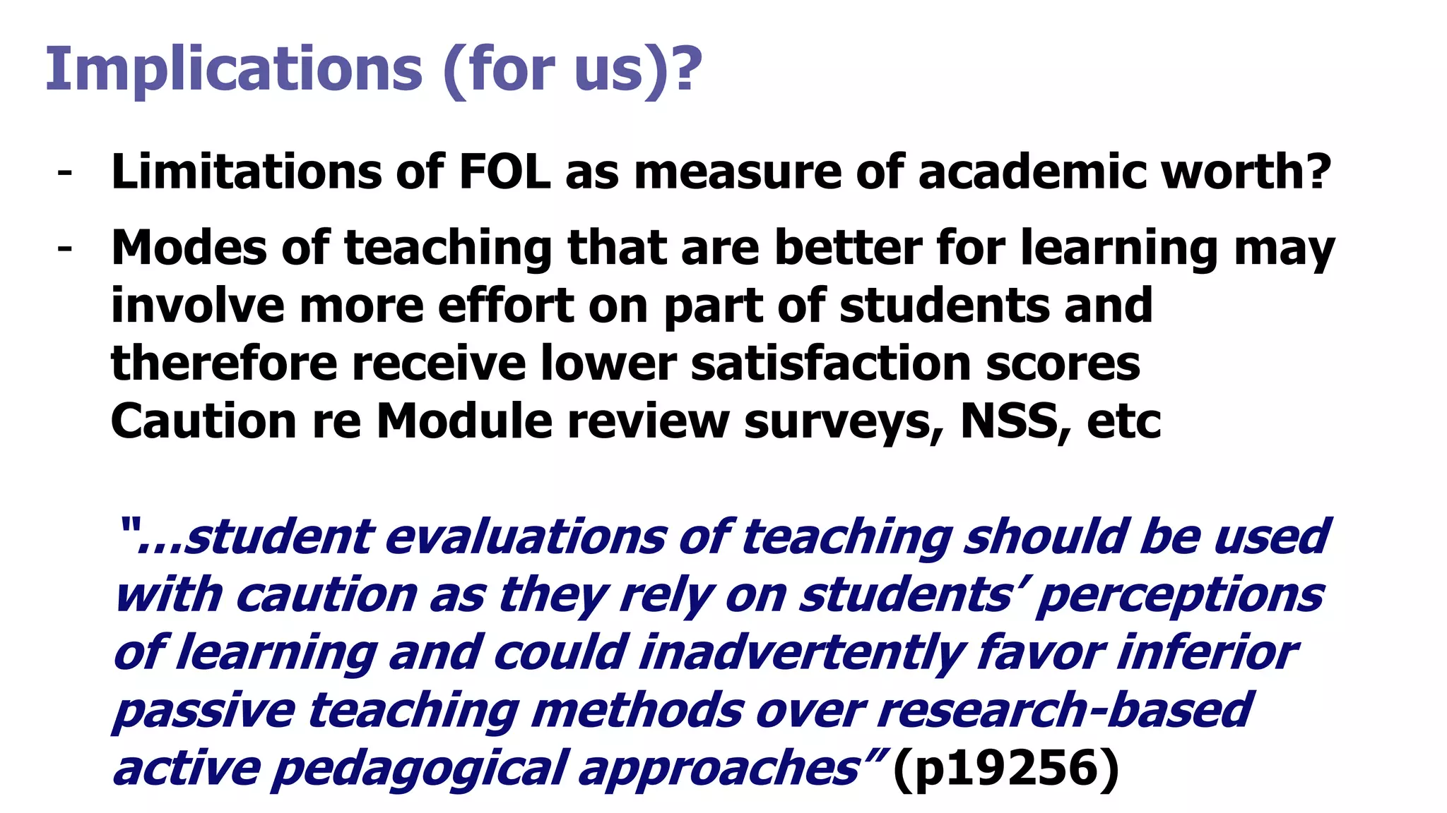 Implications (for us)?
- Limitations of FOL as measure of academic worth?
- Modes of teaching that are better for learning may
involve more effort on part of students and
therefore receive lower satisfaction scores
Caution re Module review surveys, NSS, etc
“…student evaluations of teaching should be used
with caution as they rely on students’ perceptions
of learning and could inadvertently favor inferior
passive teaching methods over research-based
active pedagogical approaches” (p19256)
 