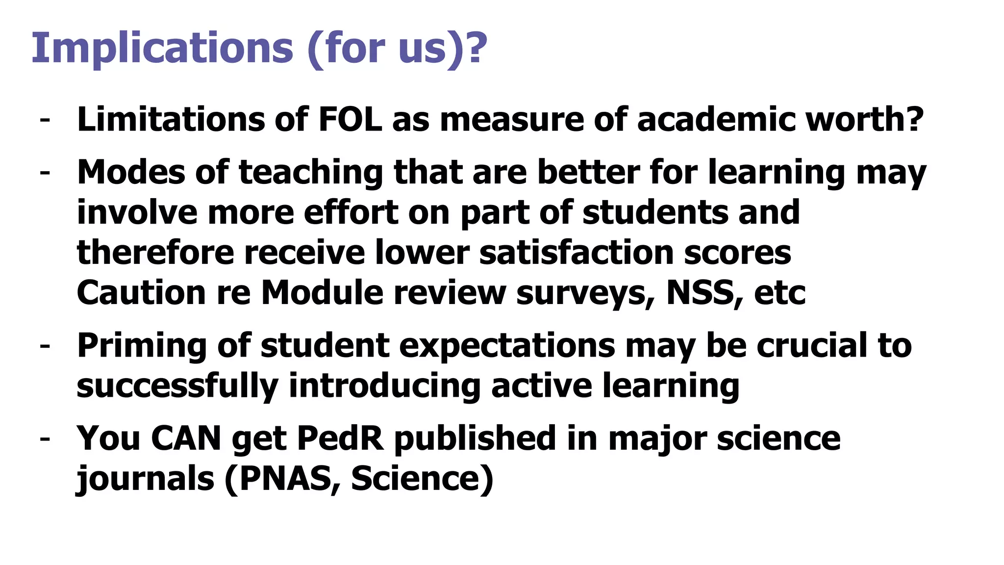 Implications (for us)?
- Limitations of FOL as measure of academic worth?
- Modes of teaching that are better for learning may
involve more effort on part of students and
therefore receive lower satisfaction scores
Caution re Module review surveys, NSS, etc
- Priming of student expectations may be crucial to
successfully introducing active learning
- You CAN get PedR published in major science
journals (PNAS, Science)
 
