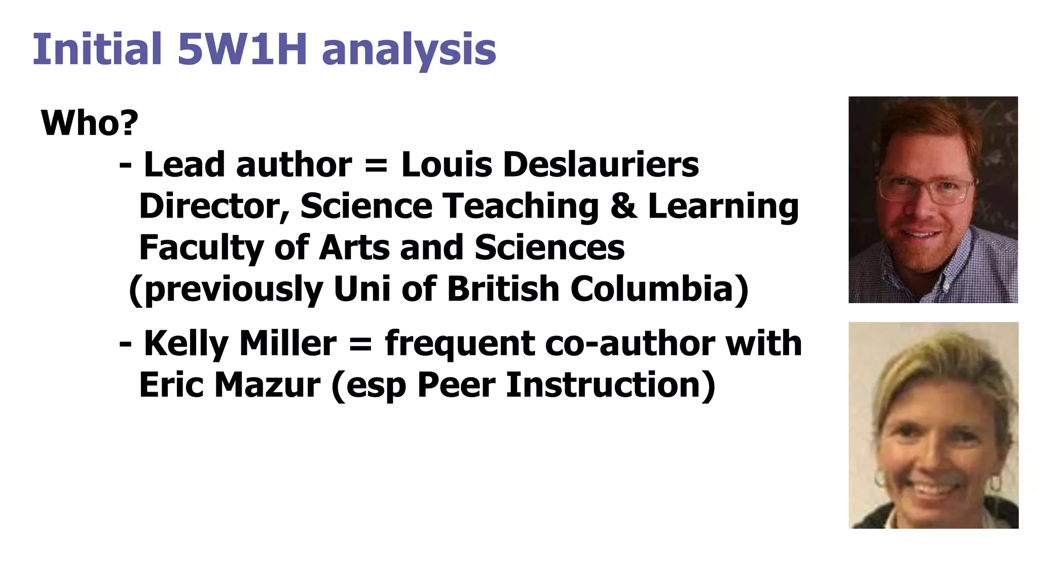 Initial 5W1H analysis
Who?
- Lead author = Louis Deslauriers
Director, Science Teaching & Learning
Faculty of Arts and Sciences
(previously Uni of British Columbia)
- Kelly Miller = frequent co-author with
Eric Mazur (esp Peer Instruction)
 