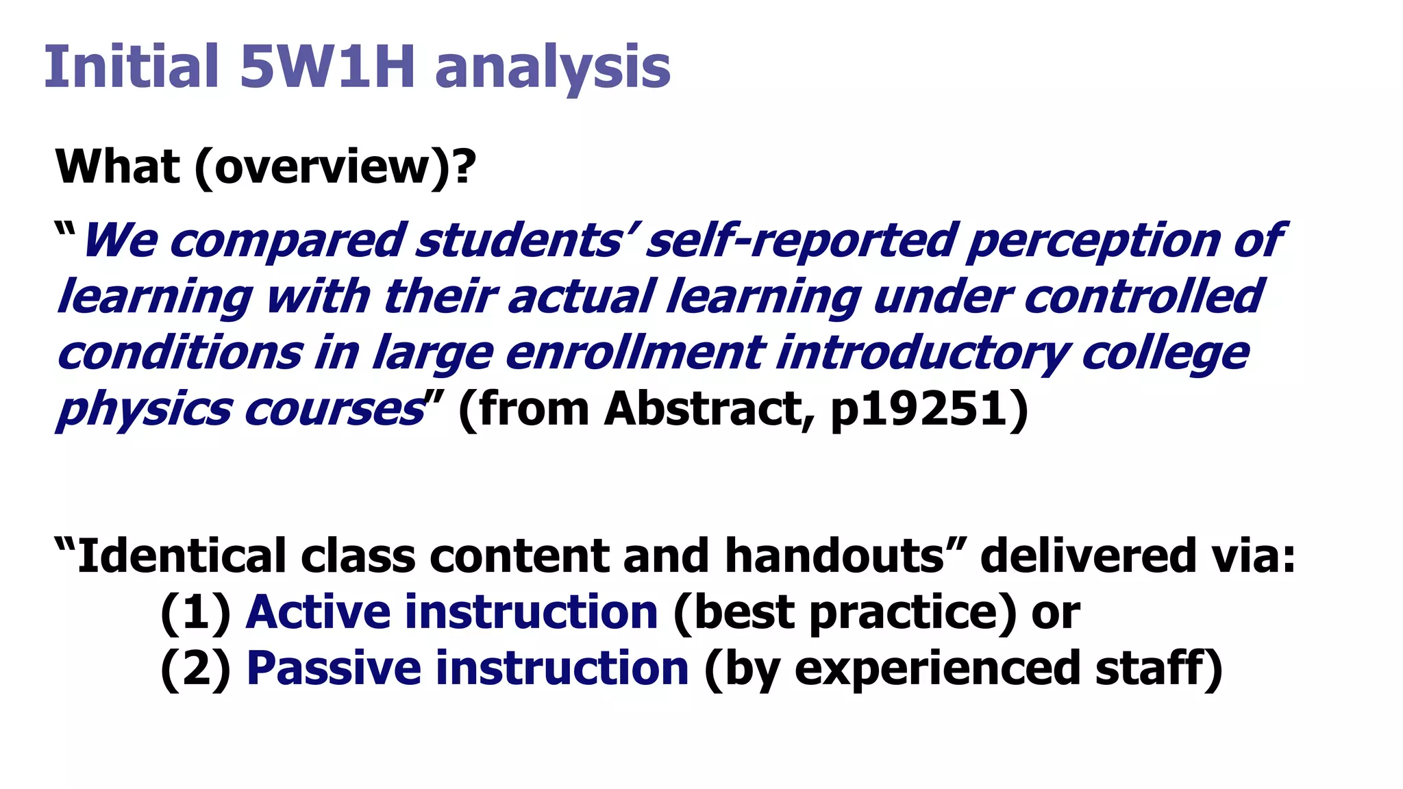 Initial 5W1H analysis
What (overview)?
“We compared students’ self-reported perception of
learning with their actual learning under controlled
conditions in large enrollment introductory college
physics courses” (from Abstract, p19251)
“Identical class content and handouts” delivered via:
(1) Active instruction (best practice) or
(2) Passive instruction (by experienced staff)
 