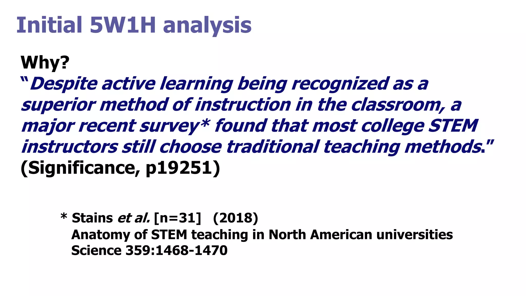 Initial 5W1H analysis
Why?
“Despite active learning being recognized as a
superior method of instruction in the classroom, a
major recent survey* found that most college STEM
instructors still choose traditional teaching methods.”
(Significance, p19251)
* Stains et al. [n=31] (2018)
Anatomy of STEM teaching in North American universities
Science 359:1468-1470
 