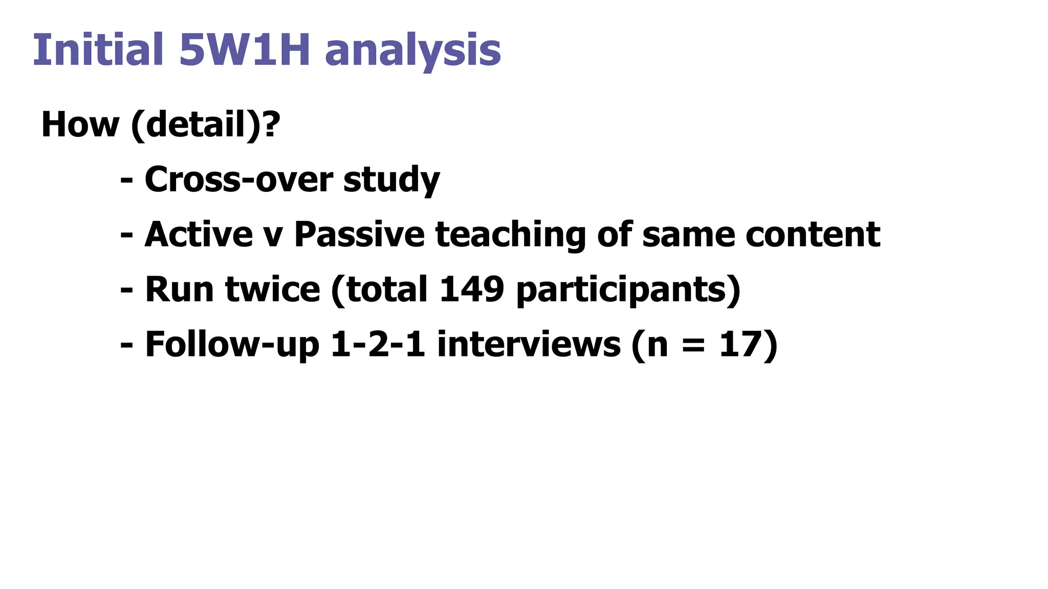 Initial 5W1H analysis
How (detail)?
- Cross-over study
- Active v Passive teaching of same content
- Run twice (total 149 participants)
- Follow-up 1-2-1 interviews (n = 17)
 