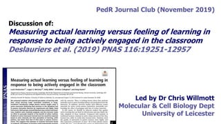 PedR Journal Club (November 2019)
Discussion of:
Measuring actual learning versus feeling of learning in
response to being actively engaged in the classroom
Deslauriers et al. (2019) PNAS 116:19251-12957
Led by Dr Chris Willmott
Molecular & Cell Biology Dept
University of Leicester
 