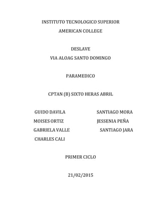 INSTITUTO TECNOLOGICO SUPERIOR
AMERICAN COLLEGE
DESLAVE
VIA ALOAG SANTO DOMINGO
PARAMEDICO
CPTAN (B) SIXTO HERAS ABRIL
GUIDO DAVILA SANTIAGO MORA
MOISES ORTIZ JESSENIA PEÑA
GABRIELA VALLE SANTIAGO JARA
CHARLES CALI
PRIMER CICLO
21/02/2015
 