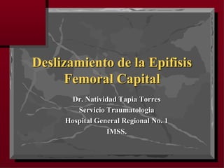 Deslizamiento de la Epifisis
Femoral Capital
Dr. Natividad Tapia Torres
Servicio Traumatologia
Hospital General Regional No. 1
IMSS.
 