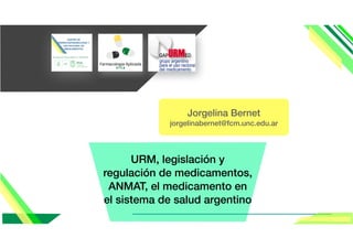 URM, legislación y
regulación de medicamentos,
ANMAT, el medicamento en
el sistema de salud argentino
Jorgelina Bernet
jorgelinabernet@fcm.unc.edu.ar
 