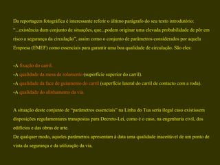 Da reportagem fotográfica é interessante referir o último parágrafo do seu texto introdutório:  “ ...existência dum conjunto de situações, que...podem originar uma elevada probabilidade de pôr em  risco a segurança da circulação”, assim como o conjunto de parâmetros considerados por aquela  Empresa (EMEF) como essenciais para garantir uma boa qualidade de circulação. São eles: -A  fixação do carril. -A  qualidade da mesa de rolamento  (superfície superior do carril). -A  qualidade da face de guiamento do carril  (superfície lateral do carril de contacto com a roda). A  qualidade do alinhamento da via. A situação deste conjunto de “parâmetros essenciais” na Linha do Tua seria ilegal caso existissem  disposições regulamentares transpostas para Decreto-Lei, como é o caso, na engenharia civil, dos  edifícios e das obras de arte.  De qualquer modo, aqueles parâmetros apresentam à data uma qualidade inaceitável de um ponto de  vista da segurança e da utilização da via. 