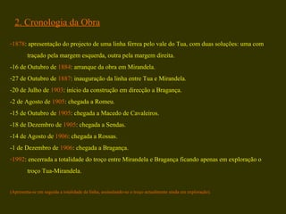 2. Cronologia da Obra 1878 : apresentação do projecto de uma linha férrea pelo vale do Tua, com duas soluções: uma com  traçado pela margem esquerda, outra pela margem direita.  -16 de Outubro de  1884 : arranque da obra em Mirandela.  27 de Outubro de  1887 : inauguração da linha entre Tua e Mirandela. -20 de Julho de  1903 : início da construção em direcção a Bragança. -2 de Agosto de  1905 : chegada a Romeu. -15 de Outubro de  1905 : chegada a Macedo de Cavaleiros. -18 de Dezembro de  1905 : chegada a Sendas. -14 de Agosto de  1906 : chegada a Rossas. -1 de Dezembro de  1906 : chegada a Bragança. 1992 : encerrada a totalidade do troço entre Mirandela e Bragança ficando apenas em exploração o  troço Tua-Mirandela. (Apresenta-se em seguida a totalidade da linha, assinalando-se o troço actualmente ainda em exploração). 