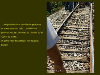 “ ...não parecem haver deficiências profundas  na infraestrutura da linha...” (declaração proferida pela Sr.ª Secretária de Estado a 22 de  Agosto de 2008)... Os carris estão desalinhados e as travessas  podres! 