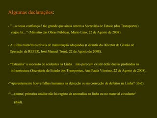 Algumas declarações : - ”…a nossa confiança é tão grande que ainda ontem a Secretária de Estado (dos Transportes)  viajou lá…” (Ministro das Obras Públicas, Mário Lino, 22 de Agosto de 2008). - A Linha mantém os niveis de manutenção adequados (Garantia do Director de Gestão de  Operação da REFER, José Manuel Tomé, 22 de Agosto de 2008). - “Estranha” a sucessão de acidentes na Linha…não parecem existir deficiências profundas na  infraestrutura (Secretária de Estado dos Transportes, Ana Paula Vitorino, 22 de Agosto de 2008). “ Aparentemente houve falhas humanas na detecção ou na correcção de defeitos na Linha” (ibid). “… (numa) primeira análise não há registo de anomalias na linha ou no material circulante“  (ibid). 