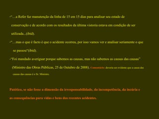“… a Refer faz manutenção da linha de 15 em 15 dias para analisar seu estado de  conservação e de acordo com os resultados da última vistoria estava em condição de ser  utilizada...(ibid).  “… mas o que é facto é que o acidente ocorreu, por isso vamos ver e analisar seriamente o que se passou“(ibid).  -“Foi mandado averiguar porque sabemos as causas, mas não sabemos as causas das causas”  (Ministro das Obras Públicas, 25 de Outubro de 2008).  Comentário:  deveria ser evidente que a causa das  causas das causas é o Sr. Ministro. Patético, se não fosse a dimensão da irresponsabilidade, da incompetência, da incúria e  as consequências para vidas e bens dos recentes acidentes. 