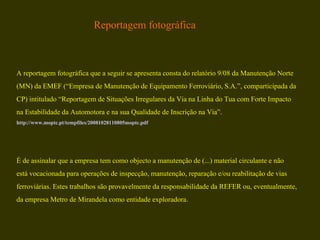 A reportagem fotográfica que a seguir se apresenta consta do relatório 9/08 da Manutenção Norte (MN) da EMEF (“Empresa de Manutenção de Equipamento Ferroviário, S.A.”, comparticipada da  CP) intitulado “Reportagem de Situações Irregulares da Via na Linha do Tua com Forte Impacto  na Estabilidade da Automotora e na sua Qualidade de Inscrição na Via”.  http://www.moptc.pt/tempfiles/20081028110805moptc.pdf É de assinalar que a empresa tem como objecto a manutenção de (...) material circulante e não  está vocacionada para operações de inspecção, manutenção, reparação e/ou reabilitação de vias  ferroviárias. Estes trabalhos são provavelmente da responsabilidade da REFER ou, eventualmente,  da empresa Metro de Mirandela como entidade exploradora.  Reportagem fotográfica 