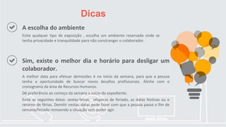 Dicas
A escolha do ambiente
Evite qualquer tipo de exposição , escolha um ambiente reservado onde se
tenha privacidade e tranquilidade para não constranger o colaborador.
Sim, existe o melhor dia e horário para desligar um
colaborador.
A melhor data para efetuar demissões é no início da semana, para que a pessoa
tenha a oportunidade de buscar novos desafios profissionais. Alinhe com o
cronograma da área de Recursos Humanos.
Dê preferência ao começo da semana e início do expediente.
Evite as seguintes datas: sextas-feiras, vésperas de feriado, as datas festivas ou o
retorno de férias. Demitir nestas datas pode fazer com que a pessoa passe o fim de
semana/feriado remoendo a situação sem poder agir.
 