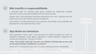 Não transfira a responsabilidade.
A demissão deve ser realizada pelo gestor imediato do colaborador naquele
momento, mesmo que tenha mudado de área há pouco tempo.
Prepare toda a documentação necessária juntamente com o RH e garanta que não
fiquem lacunas que permitirão processos trabalhistas.
Caso tenham em mãos documentos que suportem sua decisão, como avaliações de
desempenho e atas administrativas, utilize.
Seja direto ao comunicar.
Seja respeitoso e breve, tudo o que precisava ser falado já deveria ter sido nos
feedbacks individuais, então agora é agradecer o tempo dedicado e dispensar os
serviços do profissional, como por exemplo:
“João, esta reunião é para lhe comunicar que devido a restruturação na área, não
será possível continuar trabalhando na empresa”
Determine um contato para que ele tire qualquer dúvida que tenha necessidade.
 