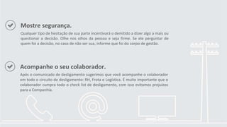 Mostre segurança.
Qualquer tipo de hesitação de sua parte incentivará o demitido a dizer algo a mais ou
questionar a decisão. Olhe nos olhos da pessoa e seja firme. Se ele perguntar de
quem foi a decisão, no caso de não ser sua, informe que foi do corpo de gestão.
Acompanhe o seu colaborador.
Após o comunicado de desligamento sugerimos que você acompanhe o colaborador
em todo o circuito de desligamento: RH, Frota e Logística. É muito importante que o
colaborador cumpra todo o check list de desligamento, com isso evitamos prejuízos
para a Companhia.
 
