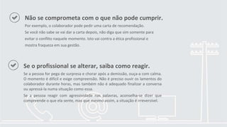 Se o profissional se alterar, saiba como reagir.
Se a pessoa for pega de surpresa e chorar após a demissão, ouça-a com calma.
O momento é difícil e exige compreensão. Não é preciso ouvir os lamentos do
colaborador durante horas, mas também não é adequado finalizar a conversa
ou apressá-la numa situação como essa.
Se a pessoa reagir com agressividade nas palavras, aconselha-se dizer que
compreende o que ela sente, mas que mesmo assim, a situação é irreversível.
Não se comprometa com o que não pode cumprir.
Por exemplo, o colaborador pode pedir uma carta de recomendação.
Se você não sabe se vai dar a carta depois, não diga que sim somente para
evitar o conflito naquele momento. Isto vai contra a ética profissional e
mostra fraqueza em sua gestão.
 