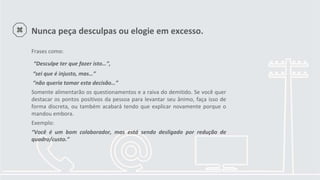 Nunca peça desculpas ou elogie em excesso.
Frases como:
“Desculpe ter que fazer isto…”,
“sei que é injusto, mas…”
“não queria tomar esta decisão…”
Somente alimentarão os questionamentos e a raiva do demitido. Se você quer
destacar os pontos positivos da pessoa para levantar seu ânimo, faça isso de
forma discreta, ou também acabará tendo que explicar novamente porque o
mandou embora.
Exemplo:
“Você é um bom colaborador, mas está sendo desligado por redução de
quadro/custo.”
 