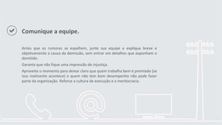 Comunique a equipe.
Antes que os rumores se espalhem, junte sua equipe e explique breve e
objetivamente a causa da demissão, sem entrar em detalhes que exponham o
demitido.
Garanta que não fique uma impressão de injustiça.
Aproveite o momento para deixar claro que quem trabalha bem é premiado (se
isso realmente acontece) e quem não tem bom desempenho não pode fazer
parte da organização. Reforce a cultura de execução e a meritocracia.
 