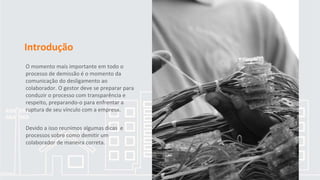 Introdução
O momento mais importante em todo o
processo de demissão é o momento da
comunicação do desligamento ao
colaborador. O gestor deve se preparar para
conduzir o processo com transparência e
respeito, preparando-o para enfrentar a
ruptura de seu vínculo com a empresa.
Devido a isso reunimos algumas dicas e
processos sobre como demitir um
colaborador de maneira correta.
 