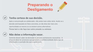 Preparando o
Desligamento
Tenha certeza de sua decisão.
Após a comunicação ao colaborador, não existe mais voltar atrás. Avalie se a
decisão está baseada em fatos concretos, se não deve dar mais uma
oportunidade ao mesmo ou se existem outras alternativas.
Pense bem e não faça isso sobre pressão ou estresse.
Não deixe a informação vazar.
Somente devem saber da demissão as pessoas estritamente necessárias. A
empresa deve ter processos que garantam a confidencialidade deste tipo de
informação e a punição dos que a quebrarem.
 