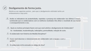 Desligamento de forma justa.
Atente-se aos seguintes pontos , para que o desligamento solicitado tenha um
embasamento e seja justo:
Avalie os indicadores de produtividade, repetidas e presença do colaborador nos últimos 3 meses.
Lembrando que os colaboradores com os melhores resultados irão afetar o resultado de sua equipe
e consequentemente o seu.
Quais os motivos principais fazem com que você solicite o desligamento do Colaborador?
Ex: Assiduidade, insubordinação, indisciplina, pontualidade, redução de custo.
O colaborador tem histórico de Medida Disciplinar?
Como você descreve o relacionamento do colaborador com a equipe e com a
gestão?
O colaborador já foi acionado no código de ética?
 