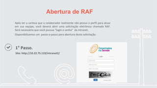 Após ter a certeza que o colaborador realmente não possui o perfil para atuar
em sua equipe, você deverá abrir uma solicitação eletrônica chamada RAF.
Será necessário que você possua “login e senha” da intranet.
Disponibilizamos um passo-a-passo para abertura desta solicitação:
Abertura de RAF
1° Passo.
Site: http://10.22.75.119/intranet2/
 