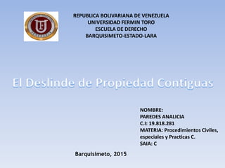 Barquisimeto, 2015
REPUBLICA BOLIVARIANA DE VENEZUELA
UNIVERSIDAD FERMIN TORO
ESCUELA DE DERECHO
BARQUISIMETO-ESTADO-LARA
NOMBRE:
PAREDES ANALICIA
C.I: 19.818.281
MATERIA: Procedimientos Civiles,
especiales y Practicas C.
SAIA: C
 