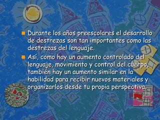 Durante los años preescolares el desarrollo de destrezas son tan importantes como las destrezas del lenguaje. Así, como hay un aumento controlado del lenguaje, movimiento y control del cuerpo, también hay un aumento similar en la habilidad para recibir nuevos materiales y organizarlos desde tu propia perspectiva. 