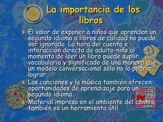 La importancia de los  libros El valor de exponer a niños que aprenden un segundo idioma a libros de calidad no puede ser ignorado. La hora del cuento e interacción directa de adulto-niño al momento de leer un libro puede suplir vocabulario y significado de una manera que un modelo conversacional sólo no lo podría lograr.  Las canciones y la música también ofrecen oportunidades de aprendizaje para un segundo idioma. Material impreso en el ambiente del centro también es un herramienta útil. 