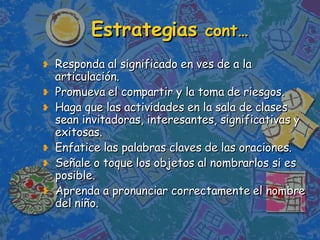 Estrategias  cont… Responda al significado en ves de a la articulación. Promueva el compartir y la toma de riesgos.  Haga que las actividades en la sala de clases sean invitadoras, interesantes, significativas y exitosas.  Enfatice las palabras claves de las oraciones. Señale o toque los objetos al nombrarlos si es posible.  Aprenda a pronunciar correctamente el nombre del niño. 