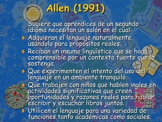 Allen (1991)   Sugiere que aprendices de un segundo idioma necesitan un salón en el cual: Adquieran el lenguaje naturalmente, usándolo para propósitos reales. Reciban un insumo lingüístico que se haga comprensible por un contexto fuerte que lo sostenga. Que experimenten el intento del uso del lenguaje en un ambiente tranquilo. Que trabajen con niños que hablen ingles en actividades significativas que creen oportunidades y razones reales para hablar, escribir y escuchar libros juntos. Utilicen el lenguaje para una variedad de funciones tanto académicas como sociales. 