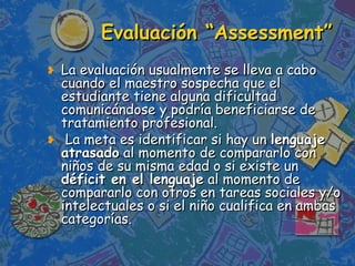Evaluación “Assessment” La evaluación usualmente se lleva a cabo cuando el maestro sospecha que el estudiante tiene alguna dificultad comunicándose y podría beneficiarse de tratamiento profesional. La meta es identificar si hay un  lenguaje atrasado  al momento de compararlo con niños de su misma edad o si existe un  déficit en el lenguaje  al momento de compararlo con otros en tareas sociales y/o intelectuales o si el niño cualifica en ambas categorías. 