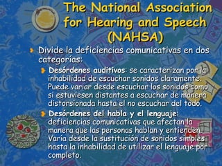 The National Association for Hearing and Speech  (NAHSA) Divide la deficiencias comunicativas en dos categorías: Desórdenes auditivos : se caracterizan por la inhabilidad de escuchar sonidos claramente. Puede variar desde escuchar los sonidos como si estuviesen distantes a escuchar de manera distorsionada hasta el no escuchar del todo.  Desórdenes del habla y el lenguaje : deficiencias comunicativas que afectan la manera que las personas hablan y entienden. Varía desde la sustitución de sonidos simples hasta la inhabilidad de utilizar el lenguaje por completo.  