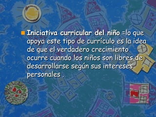 Iniciativa curricular del niño  =lo que apoya este tipo de currículo es la idea de que el verdadero crecimiento ocurre cuando los niños son libres de desarrollarse según sus intereses personales .  