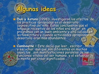 Algunas ideas . Dun y Kotons  (1998)= investigaron los efectos  de las practicas apropiadas en el desarrollo cognoscitivo del niño. Estos concluyeron que el lenguaje receptivo de los niños era mejor  en programas con un buen ambiente y alta calidad en lectoescritura y cuando actividades apropiadas de desarrollo eran más abundantes. Cambourne  = Este decía que leer , escribir , hablar y escuchar  aun que son diferentes en muchos aspectos , son manifestaciones paralelas de las funciones vitales del ser humano  y el esfuerzo de la mente por crear significados . 