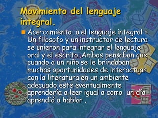 Movimiento del lenguaje integral. Acercamiento  a el lenguaje integral =  Un filosofo y un instructor de lectura se unieron para integrar el lenguaje oral y el escrito .Ambos pensaban que cuando a un niño se le brindaban muchas oportunidades de interactuar con la literatura en un ambiente adecuado este eventualmente aprendería a leer igual a como  un día aprendió a hablar . 