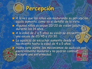Percepci ó n   A la vez que los niños van madurando su percepción aguda aumenta, como es el detalle de la vista.  Algunos niños alcanzan 20/20 de visión (adultos) durante los 14 años.  A la edad de 2 a 5 años su visión se encuentra en una escala de 20/45 a 20/30. La agudeza de escuchar aumenta desde el nacimiento hasta la edad de 4 a 5 años. Hasta este punto, los mecanismos de audición son esencialmente maduros y no podrán cambiar excepto una enfermedad. 
