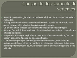  A erosão pelos rios, glaciares ou ondas oceânicas cria encostas demasiado
inclinadas.
 Enfraquecimento das encostas de rocha e solo por via da saturação com
águas provenientes do degelo ou de grandes chuvas.
 Os sismos criam tensões que levam à falência de encostas frágeis.
 As erupções vulcânicas produzem depósitos de cinzas soltas, chuvas fortes
e fluxos de detritos.
 Maquinaria, o tráfego, explosões e mesmo trovões causam vibrações que
podem accionar a falência de encostas frágeis.
 O excesso de peso por acumulação de chuva ou neve, deposição de
rochas ou minérios, pilhas de resíduos ou criado por estruturas feitas pelo
homem podem também acumular tensões sobre encostas frágeis até à sua
falência.
 