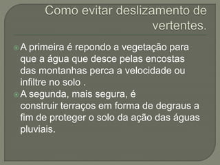 A primeira é repondo a vegetação para
que a água que desce pelas encostas
das montanhas perca a velocidade ou
infiltre no solo .
A segunda, mais segura, é
construir terraços em forma de degraus a
fim de proteger o solo da ação das águas
pluviais.
 