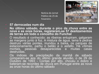 57 derrocadas num dia No último sábado, durante o pico da chuva entre as nove e as onze horas, registaram-se 57 deslizamentos de terras em todo o concelho do Funchal O resultado é conhecido: as ribeiras entupiram, galgaram as margens junto à foz. A mistura de água, lama e pedras destruiu várias pontes, inundou a baixa, os parques de estacionamento, partiu o betão e o asfalto. Há vítimas mortais, pessoas desaparecidas e muitas casas destruídas.  Os índices de precipitação da manhã de sábado comparam-se aos do último grande aluvião, o de 29 de Outubro de 1993 - Contas por alto, choveu o dobro e bateram-se recordes de chuva em Portugal entre as nove as onze horas do último sábado Notícia do Jornal Público de 25 de Fevereiro 