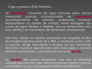 As  enxurradas , (torrentes de água formada pelas chuvas torrenciais), quando acompanhadas de  derrocadas   (escorregamentos de vertente, avalanches rochosas, desabamento ou queda de rochas), fazem barragem aos cursos de água (ribeiros e ribeiras), que se transformam num fluxo detrítico em movimento de dimensões consideráveis. Este fluxo, aliado ao declive acentuado da orografia da Ilha da Madeira (declives entre 30 a 40%, a montante, e 04 a 10%, a jusante), atinge velocidade e energia tal que transborda dos leitos, inunda e deposita nas cotas mais baixas o material detrítico transportado, caracterizando-se numa  aluvião .  As  aluviões  são pouco frequentes, mas são, os desastres naturais que mais tem feito vítimas humanas e danos materiais na Madeira, no seu curto período histórico de 500 anos. O que se passou a 20 de Fevereiro… 