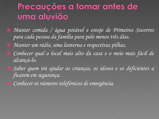 Manter comida / água potável e estojo de Primeiros Socorros para cada pessoa da família para pelo menos três dias. Manter um rádio, uma lanterna e respectivas pilhas. Conhecer qual o local mais alto da casa e o meio mais fácil de alcançá-lo. Saber quem irá ajudar as crianças, os idosos e os deficientes a ficarem em segurança. Conhecer os números telefónicos de emergência.  