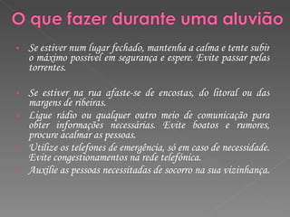 Se estiver num lugar fechado, mantenha a calma e tente subir o máximo possível em segurança e espere. Evite passar pelas torrentes.  Se estiver na rua afaste-se de encostas, do litoral ou das margens de ribeiras.  Ligue rádio ou qualquer outro meio de comunicação para obter informações necessárias. Evite boatos e rumores, procure acalmar as pessoas. Utilize os telefones de emergência, só em caso de necessidade. Evite congestionamentos na rede telefónica. Auxilie as pessoas necessitadas de socorro na sua vizinhança.  