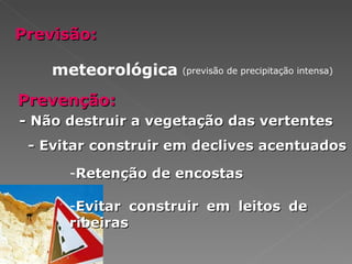 Previsão: meteorológica (previsão de precipitação intensa) Prevenção: - Não destruir a vegetação das vertentes - Evitar construir em declives acentuados Retenção de encostas Evitar construir em leitos de ribeiras 