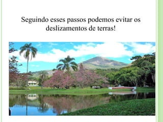 Medidas para evitar deslizamentosNão destrua a vegetação das encostas;Você pode consertar vazamentos o mais rápido possível e não deixar a água escorrendo pelo chão. O ideal é construir canaletas;Junte o lixo em depósitos para o dia da coleta e não deixá-lo entulhado no morro;Não amontoe sujeira e lixo em lugares inclinados porque eles entopem a saída de água e desestabilizam os terrenos provocando deslizamentos;Não jogue lixo em vias públicas ou barreiras, pois ele aumenta o peso e o perigo de deslizamento. Jogue o lixo e entulho em latas ou cestos apropriados;Não dificulte o caminho das águas de chuva com lixo por exemplo;As barreiras em morros devem ser protegidas por drenagem de calhas e canaletas para escoamento da água da chuva; 
