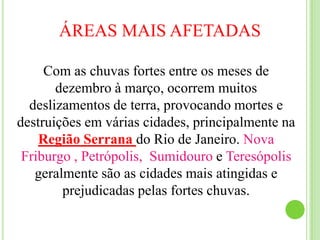 ÁREAS MAIS AFETADASCom as chuvas fortes entre os meses de dezembro à março, ocorrem muitos deslizamentos de terra, provocando mortes e destruições em várias cidades, principalmente na Região Serrana do Rio de Janeiro. Nova Friburgo , Petrópolis,  Sumidouro e Teresópolis geralmente são as cidades mais atingidas e prejudicadas pelas fortes chuvas. 