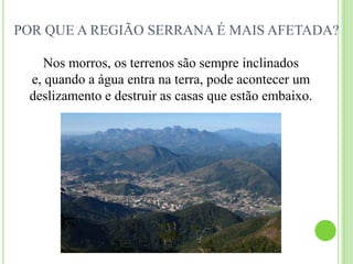 POR QUE A REGIÃO SERRANA É MAIS AFETADA?Nos morros, os terrenos são sempre inclinados e, quando a água entra na terra, pode acontecer um deslizamento e destruir as casas que estão embaixo.