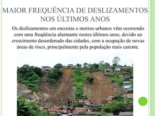 MAIOR FREQUÊNCIA DE DESLIZAMENTOS NOS ÚLTIMOS ANOSOs deslizamentos em encostas e morros urbanos vêm ocorrendo com uma freqüência alarmante nestes últimos anos, devido ao crescimento desordenado das cidades, com a ocupação de novas áreas de risco, principalmente pela população mais carente.