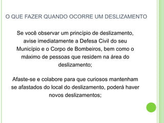 O QUE FAZER QUANDO OCORRE UM DESLIZAMENTOSe você observar um princípio de deslizamento,avise imediatamente a Defesa Civil do seuMunicípio e o Corpo de Bombeiros, bem como omáximo de pessoas que residem na área dodeslizamento;Afaste-se e colabore para que curiosos mantenhamse afastados do local do deslizamento, poderá havernovos deslizamentos;